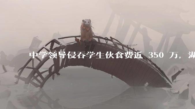 中学领导侵吞学生伙食费近 350 万，湖南一中学 2 人被判刑，如何看待此事？暴露出学校管理哪些问题？